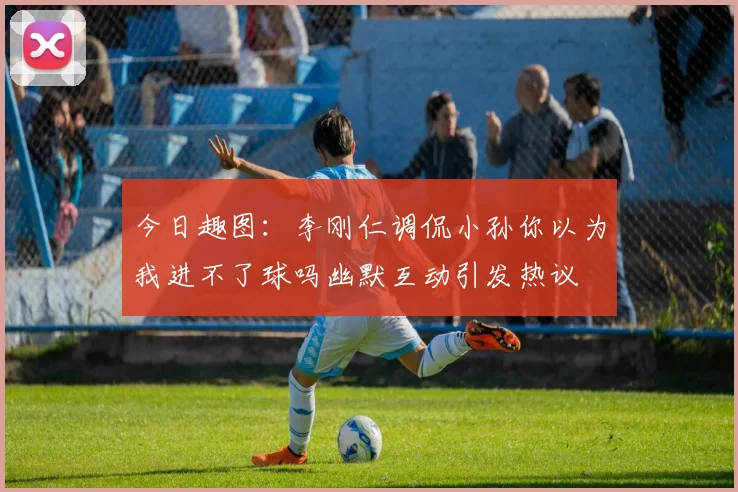 今日趣图：李刚仁调侃小孙你以为我进不了球吗幽默互动引发热议