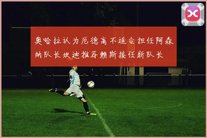 奥哈拉认为厄德高不适合担任阿森纳队长坎迪推荐赖斯接任新队长
