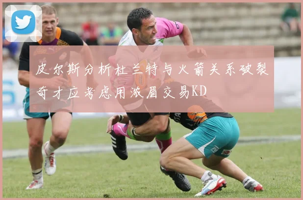 皮尔斯分析杜兰特与火箭关系破裂奇才应考虑用浓眉交易KD