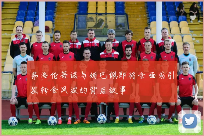 弗洛伦蒂诺与姆巴佩即将会面或引发转会风波的背后故事