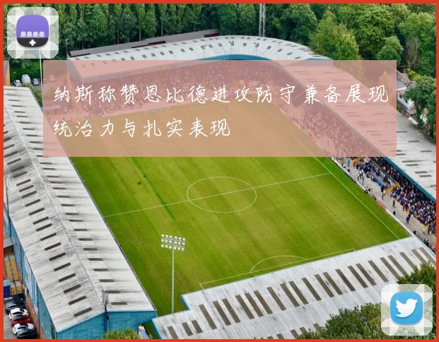 纳斯称赞恩比德进攻防守兼备展现统治力与扎实表现