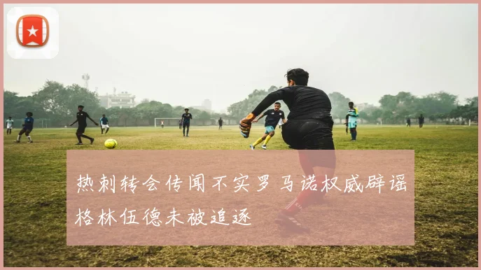热刺转会传闻不实罗马诺权威辟谣格林伍德未被追逐