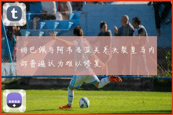 姆巴佩与阿韦洛亚关系决裂皇马内部普遍认为难以修复