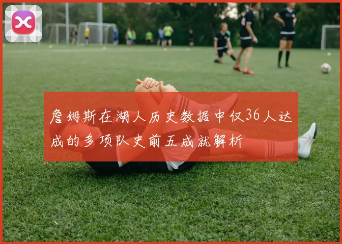 詹姆斯在湖人历史数据中仅36人达成的多项队史前五成就解析