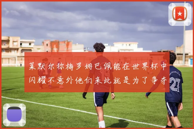 莱默尔称梅罗姆巴佩能在世界杯中闪耀不意外他们来此就是为了争夺最佳球员