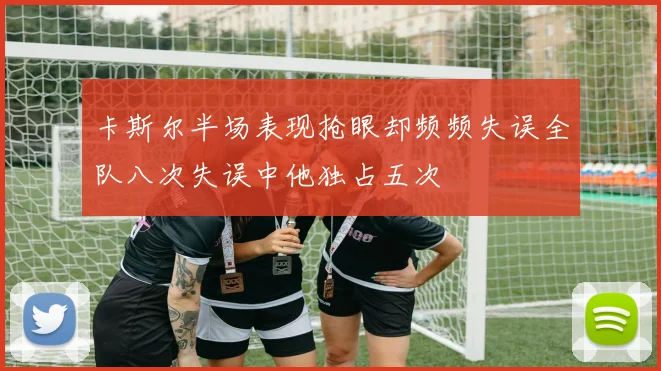 卡斯尔半场表现抢眼却频频失误全队八次失误中他独占五次