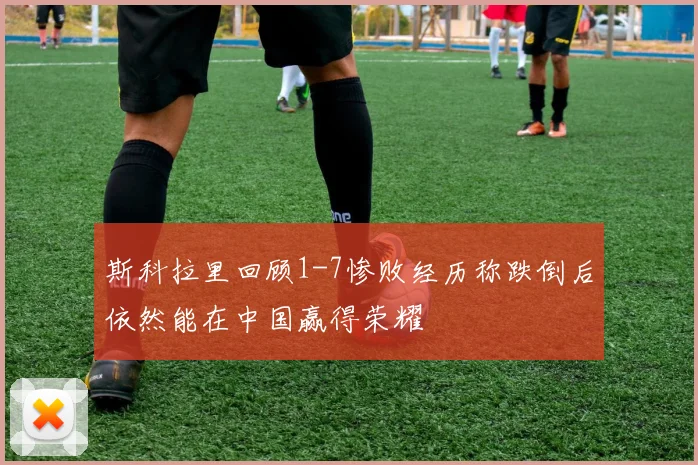 斯科拉里回顾1-7惨败经历称跌倒后依然能在中国赢得荣耀