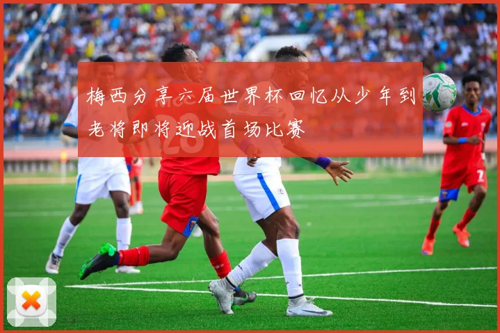 梅西分享六届世界杯回忆从少年到老将即将迎战首场比赛