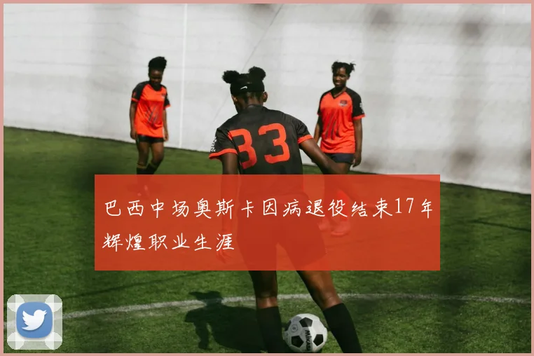 巴西中场奥斯卡因病退役结束17年辉煌职业生涯
